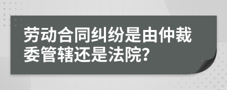 劳动合同纠纷是由仲裁委管辖还是法院？