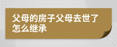 父母的房子父母去世了怎么继承