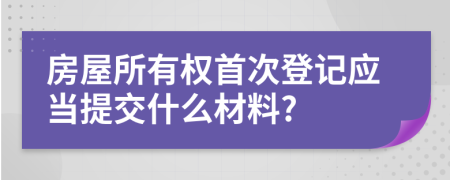 房屋所有权首次登记应当提交什么材料?