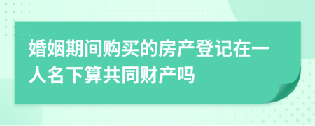 婚姻期间购买的房产登记在一人名下算共同财产吗