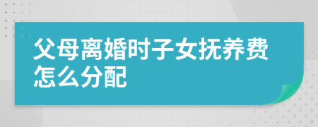 父母离婚时子女抚养费怎么分配