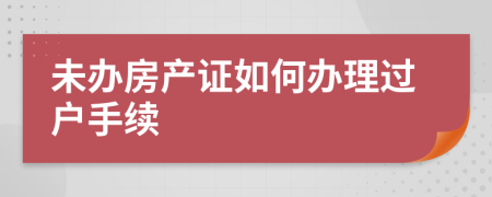 未办房产证如何办理过户手续