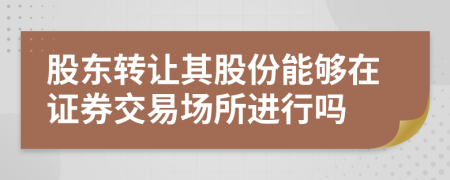 股东转让其股份能够在证券交易场所进行吗