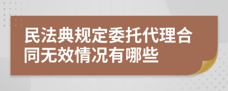 民法典规定委托代理合同无效情况有哪些