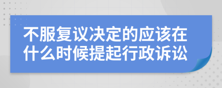 不服复议决定的应该在什么时候提起行政诉讼