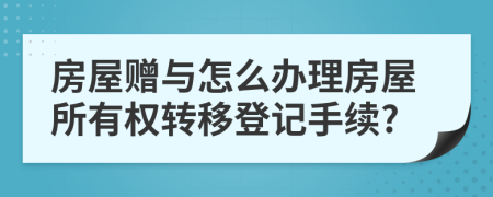 房屋赠与怎么办理房屋所有权转移登记手续?