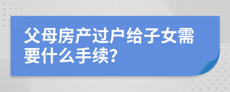 父母房产过户给子女需要什么手续？