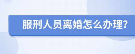 服刑人员离婚怎么办理？