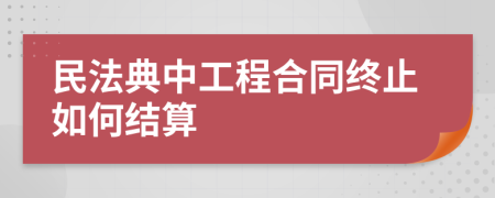 民法典中工程合同终止如何结算