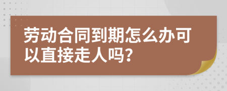 劳动合同到期怎么办可以直接走人吗？