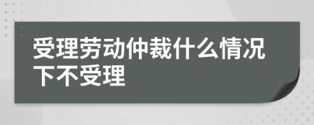 受理劳动仲裁什么情况下不受理