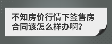 不知房价行情下签售房合同该怎么样办啊？