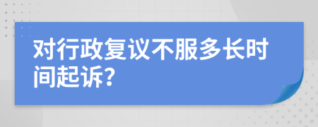 对行政复议不服多长时间起诉？