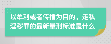 以牟利或者传播为目的，走私淫秽罪的最新量刑标准是什么