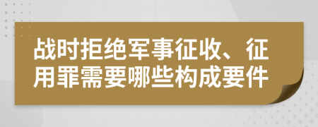 战时拒绝军事征收、征用罪需要哪些构成要件