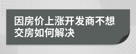 因房价上涨开发商不想交房如何解决