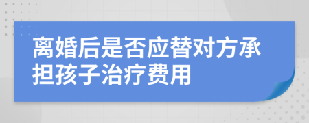 离婚后是否应替对方承担孩子治疗费用