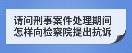 请问刑事案件处理期间怎样向检察院提出抗诉