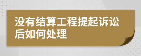 没有结算工程提起诉讼后如何处理