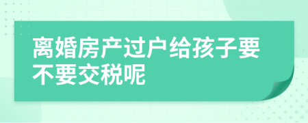 离婚房产过户给孩子要不要交税呢