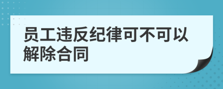 员工违反纪律可不可以解除合同