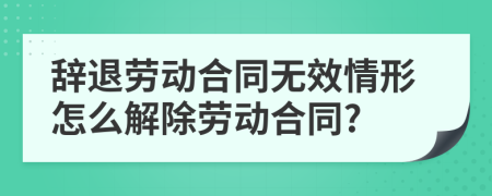 辞退劳动合同无效情形怎么解除劳动合同?