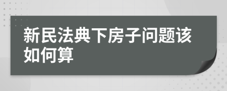 新民法典下房子问题该如何算