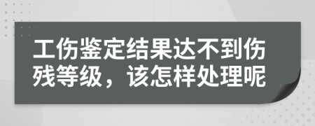 工伤鉴定结果达不到伤残等级，该怎样处理呢