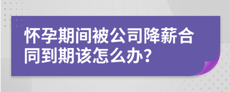 怀孕期间被公司降薪合同到期该怎么办？