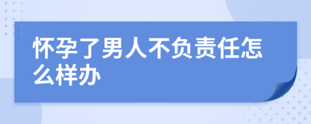 怀孕了男人不负责任怎么样办