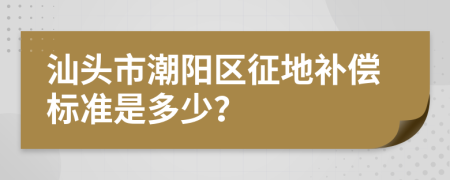 汕头市潮阳区征地补偿标准是多少？