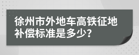 徐州市外地车高铁征地补偿标准是多少？