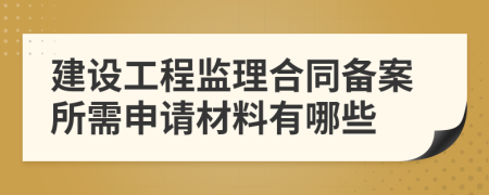 建设工程监理合同备案所需申请材料有哪些