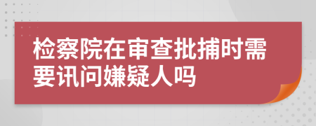 检察院在审查批捕时需要讯问嫌疑人吗