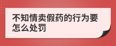 不知情卖假药的行为要怎么处罚