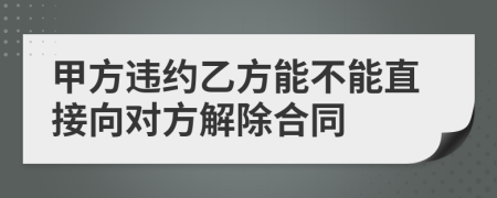 甲方违约乙方能不能直接向对方解除合同