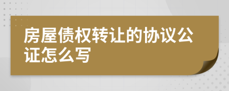 房屋债权转让的协议公证怎么写