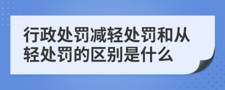 行政处罚减轻处罚和从轻处罚的区别是什么