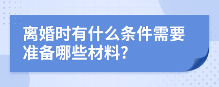 离婚时有什么条件需要准备哪些材料?