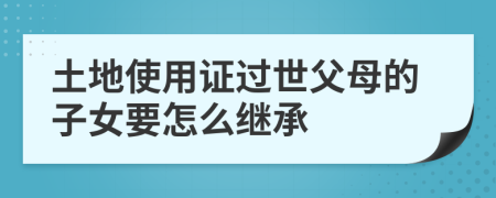 土地使用证过世父母的子女要怎么继承