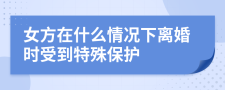 女方在什么情况下离婚时受到特殊保护