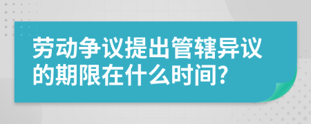 劳动争议提出管辖异议的期限在什么时间?