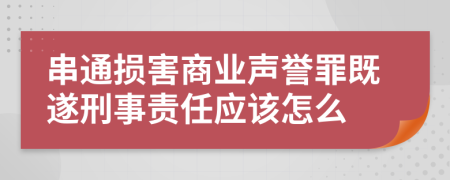 串通损害商业声誉罪既遂刑事责任应该怎么