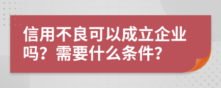 信用不良可以成立企业吗？需要什么条件？