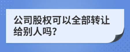 公司股权可以全部转让给别人吗？