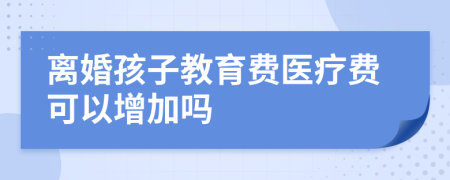 离婚孩子教育费医疗费可以增加吗