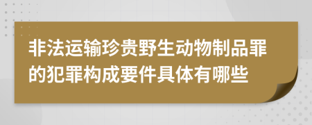 非法运输珍贵野生动物制品罪的犯罪构成要件具体有哪些