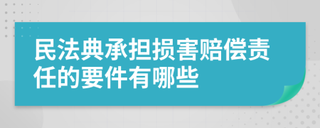 民法典承担损害赔偿责任的要件有哪些