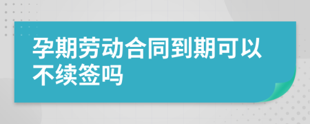 孕期劳动合同到期可以不续签吗