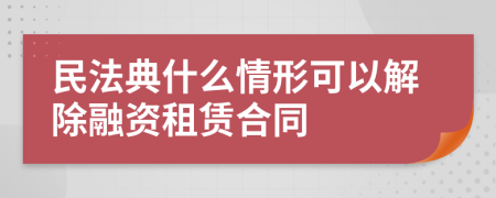 民法典什么情形可以解除融资租赁合同